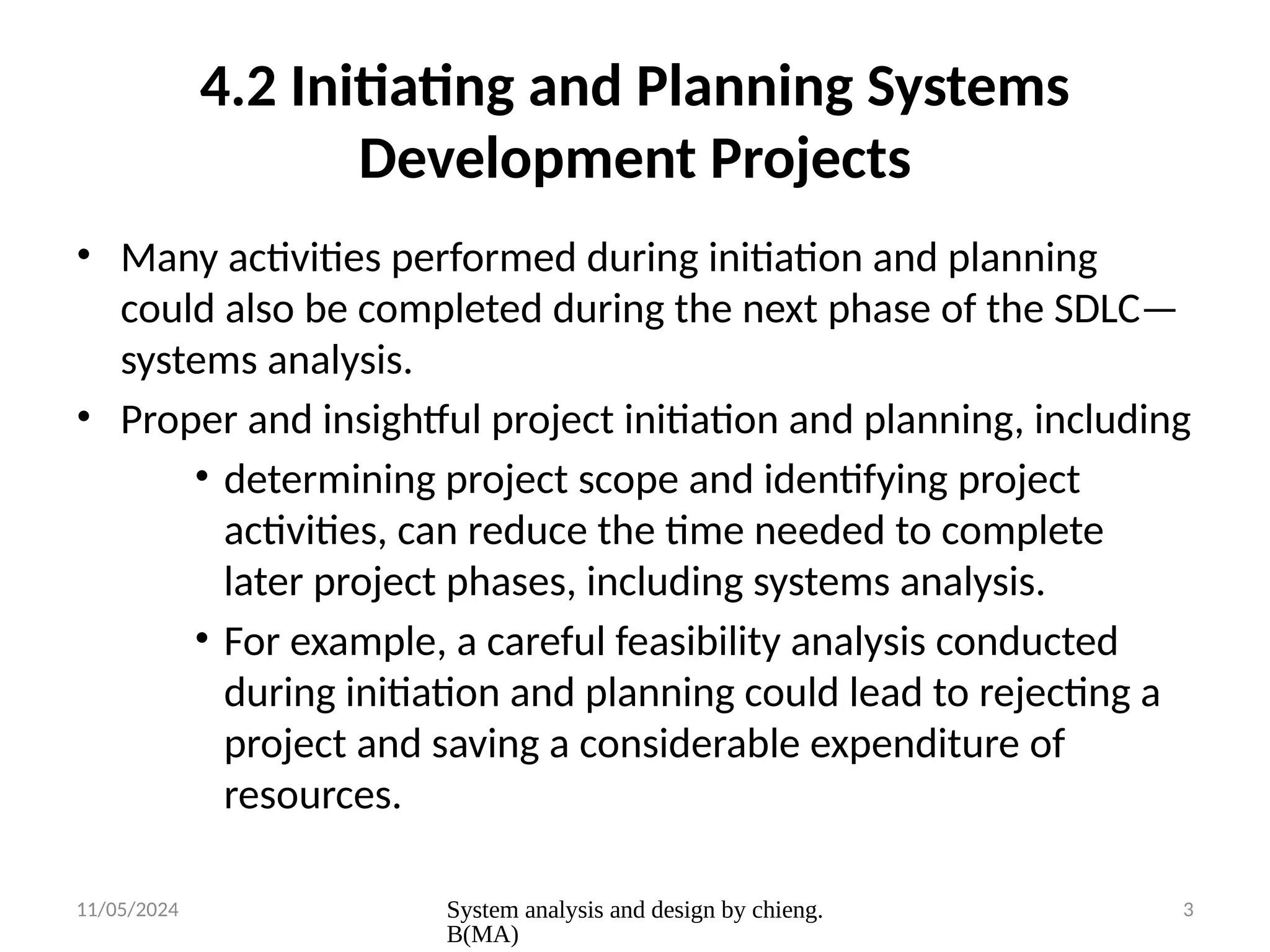 11/05/2024 System analysis and design by chieng.
B(MA)
3
4.2 Initiating and Planning Systems
Development Projects
• Many activities performed during initiation and planning
could also be completed during the next phase of the SDLC—
systems analysis.
• Proper and insightful project initiation and planning, including
• determining project scope and identifying project
activities, can reduce the time needed to complete
later project phases, including systems analysis.
• For example, a careful feasibility analysis conducted
during initiation and planning could lead to rejecting a
project and saving a considerable expenditure of
resources.
 