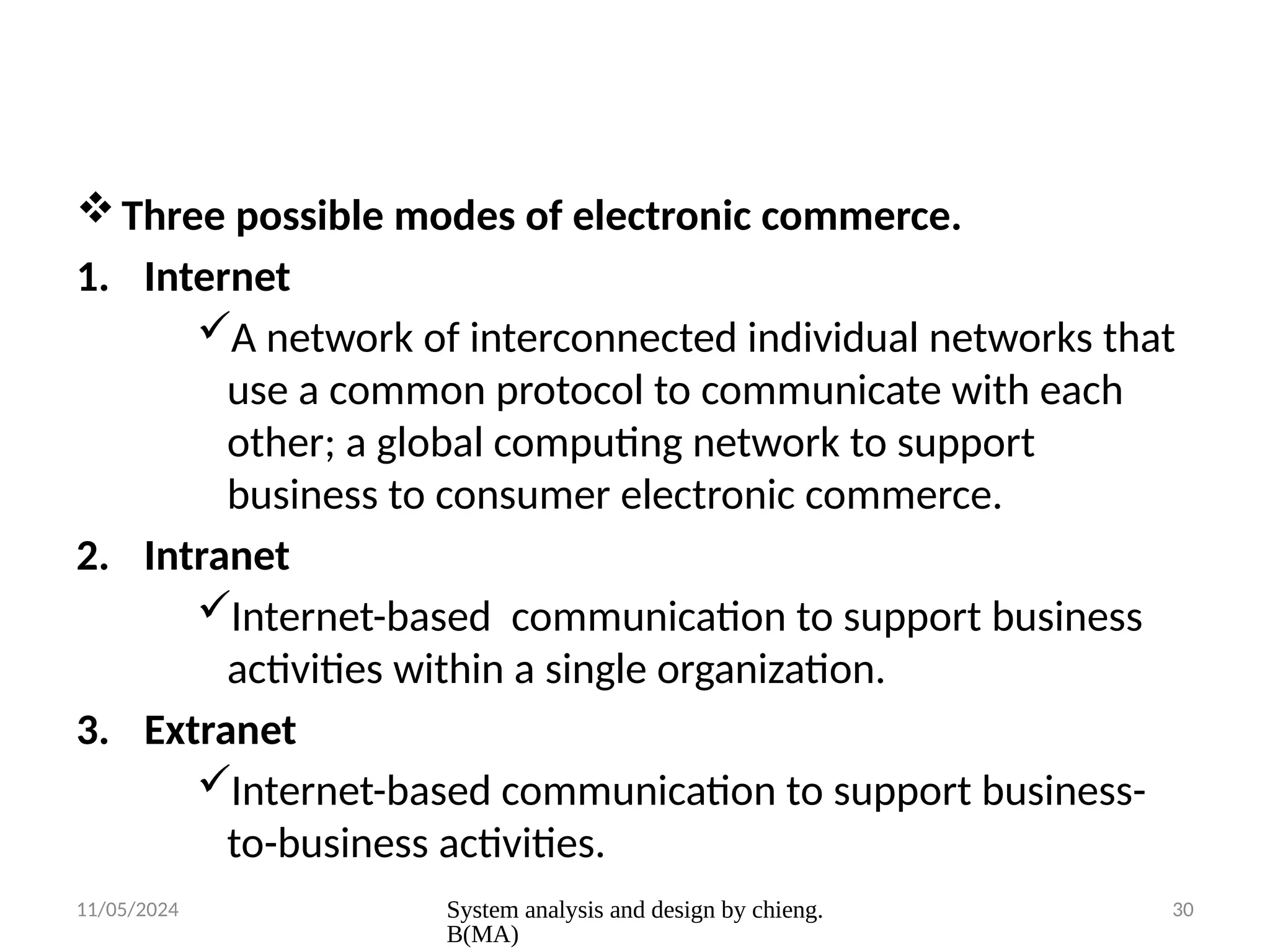 11/05/2024 System analysis and design by chieng.
B(MA)
30
Three possible modes of electronic commerce.
1. Internet
A network of interconnected individual networks that
use a common protocol to communicate with each
other; a global computing network to support
business to consumer electronic commerce.
2. Intranet
Internet-based communication to support business
activities within a single organization.
3. Extranet
Internet-based communication to support business-
to-business activities.
 