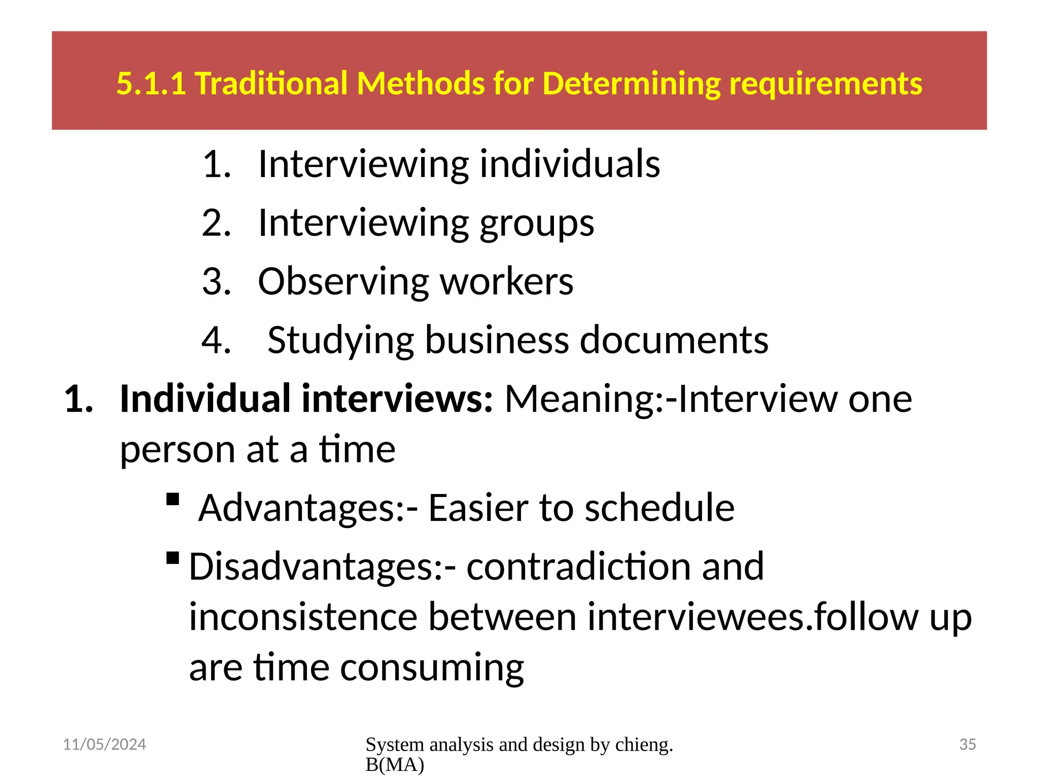 11/05/2024 System analysis and design by chieng.
B(MA)
35
5.1.1 Traditional Methods for Determining requirements
1. Interviewing individuals
2. Interviewing groups
3. Observing workers
4. Studying business documents
1. Individual interviews: Meaning:-Interview one
person at a time
 Advantages:- Easier to schedule
Disadvantages:- contradiction and
inconsistence between interviewees.follow up
are time consuming
 