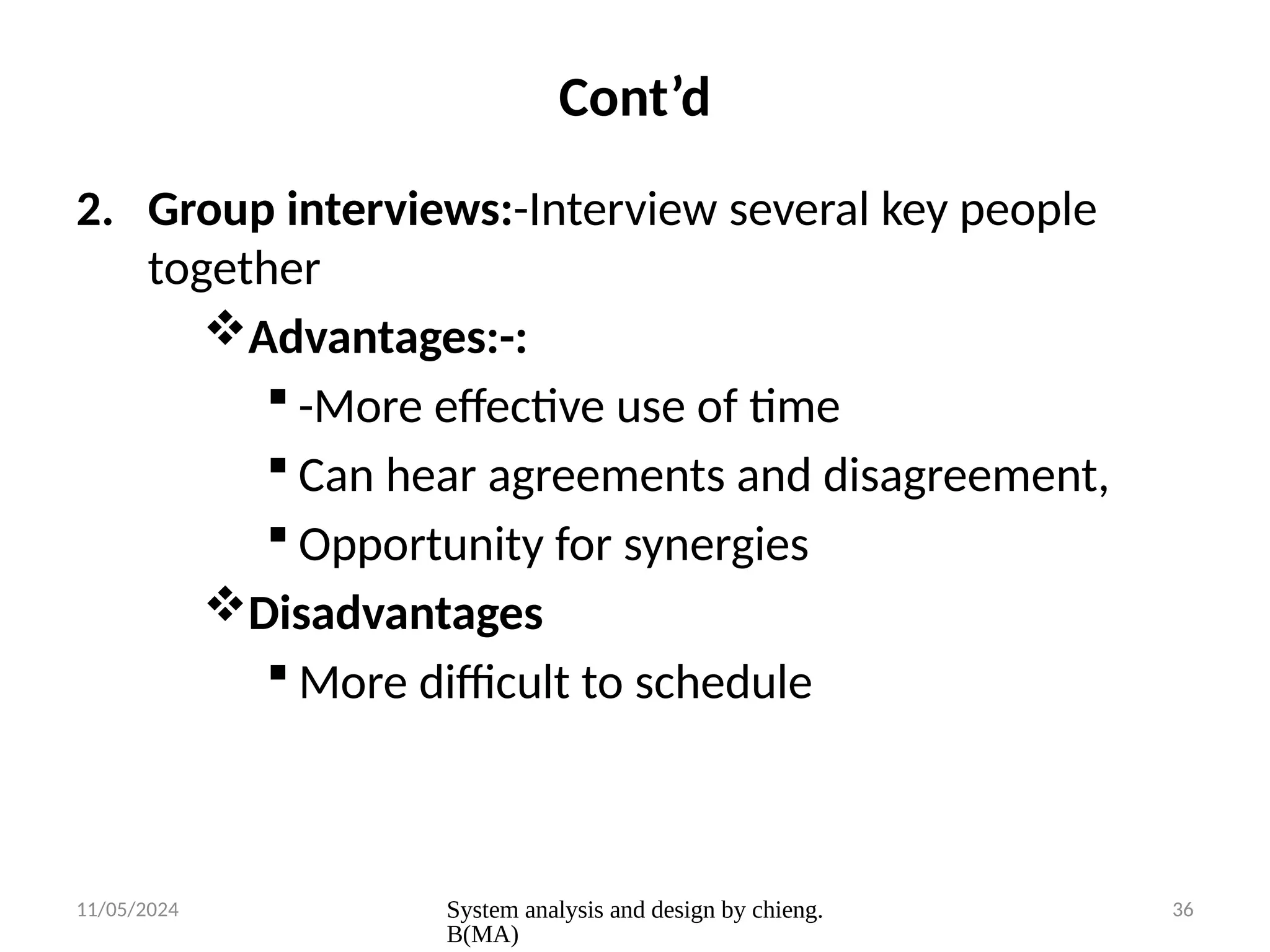 11/05/2024 System analysis and design by chieng.
B(MA)
36
Cont’d
2. Group interviews:-Interview several key people
together
Advantages:-:
 -More effective use of time
 Can hear agreements and disagreement,
 Opportunity for synergies
Disadvantages
 More difficult to schedule
 