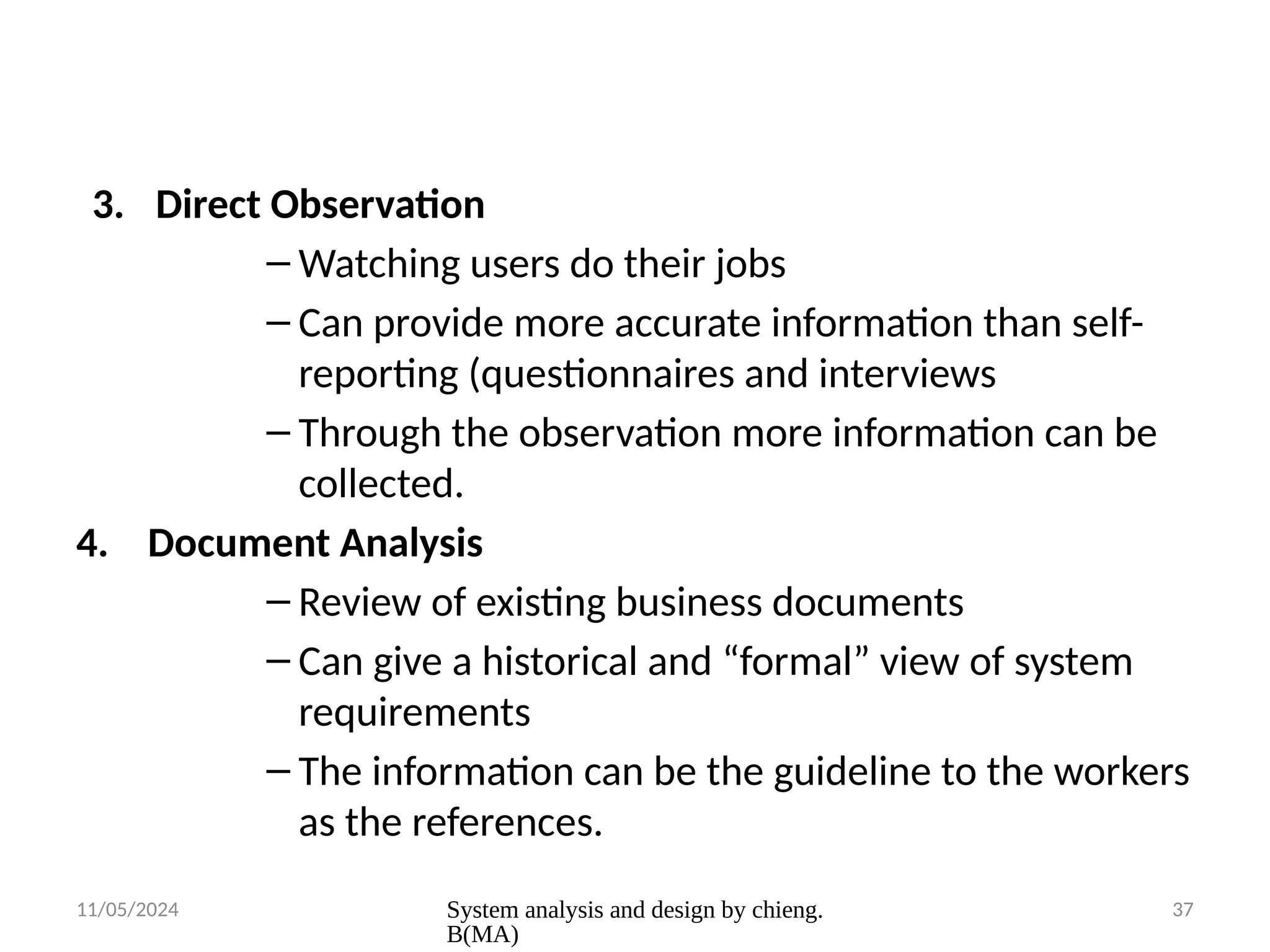 11/05/2024 System analysis and design by chieng.
B(MA)
37
3. Direct Observation
– Watching users do their jobs
– Can provide more accurate information than self-
reporting (questionnaires and interviews
– Through the observation more information can be
collected.
4. Document Analysis
– Review of existing business documents
– Can give a historical and “formal” view of system
requirements
– The information can be the guideline to the workers
as the references.
 
