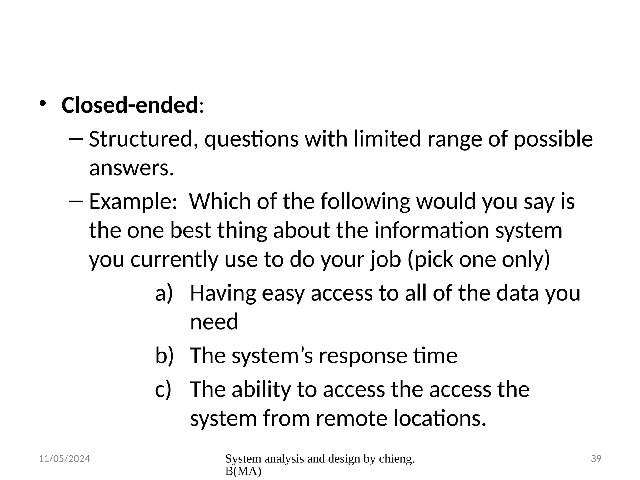 11/05/2024 System analysis and design by chieng.
B(MA)
39
• Closed-ended:
– Structured, questions with limited range of possible
answers.
– Example: Which of the following would you say is
the one best thing about the information system
you currently use to do your job (pick one only)
a) Having easy access to all of the data you
need
b) The system’s response time
c) The ability to access the access the
system from remote locations.
 