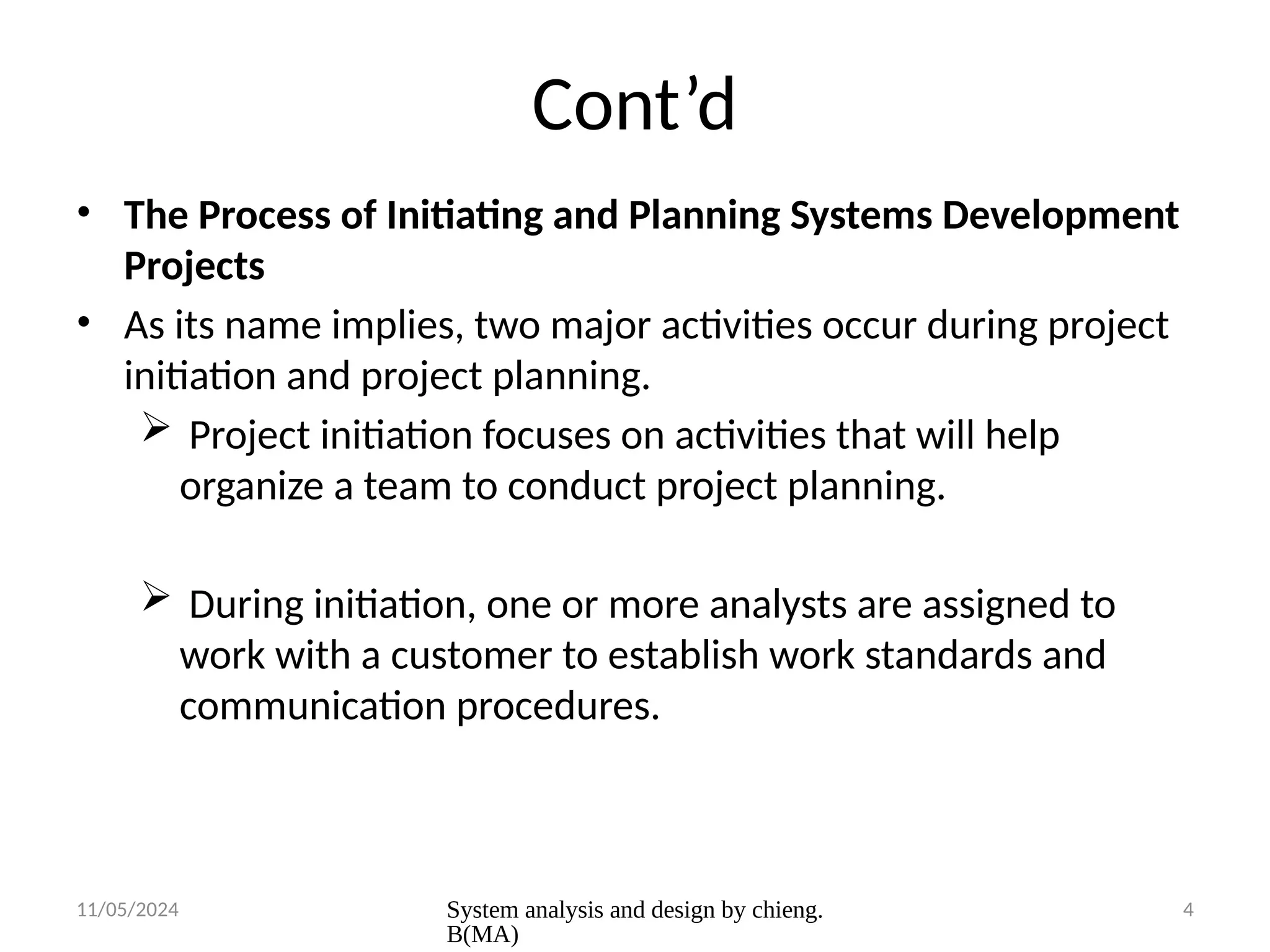 11/05/2024 System analysis and design by chieng.
B(MA)
4
Cont’d
• The Process of Initiating and Planning Systems Development
Projects
• As its name implies, two major activities occur during project
initiation and project planning.
 Project initiation focuses on activities that will help
organize a team to conduct project planning.
 During initiation, one or more analysts are assigned to
work with a customer to establish work standards and
communication procedures.
 