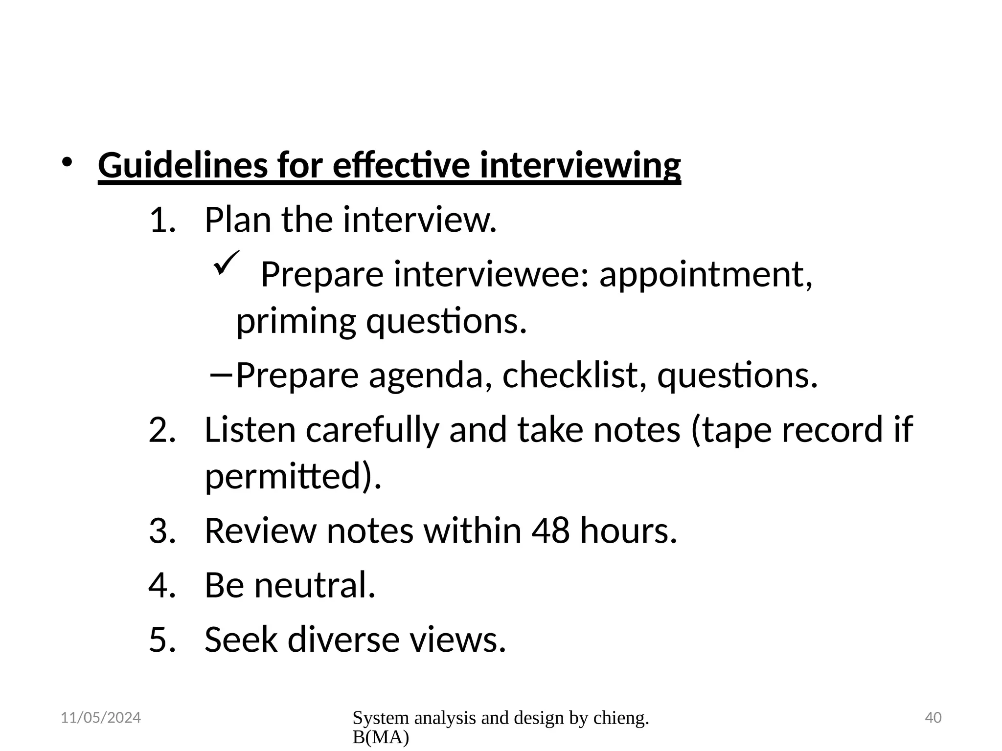 11/05/2024 System analysis and design by chieng.
B(MA)
40
• Guidelines for effective interviewing
1. Plan the interview.
 Prepare interviewee: appointment,
priming questions.
–Prepare agenda, checklist, questions.
2. Listen carefully and take notes (tape record if
permitted).
3. Review notes within 48 hours.
4. Be neutral.
5. Seek diverse views.
 