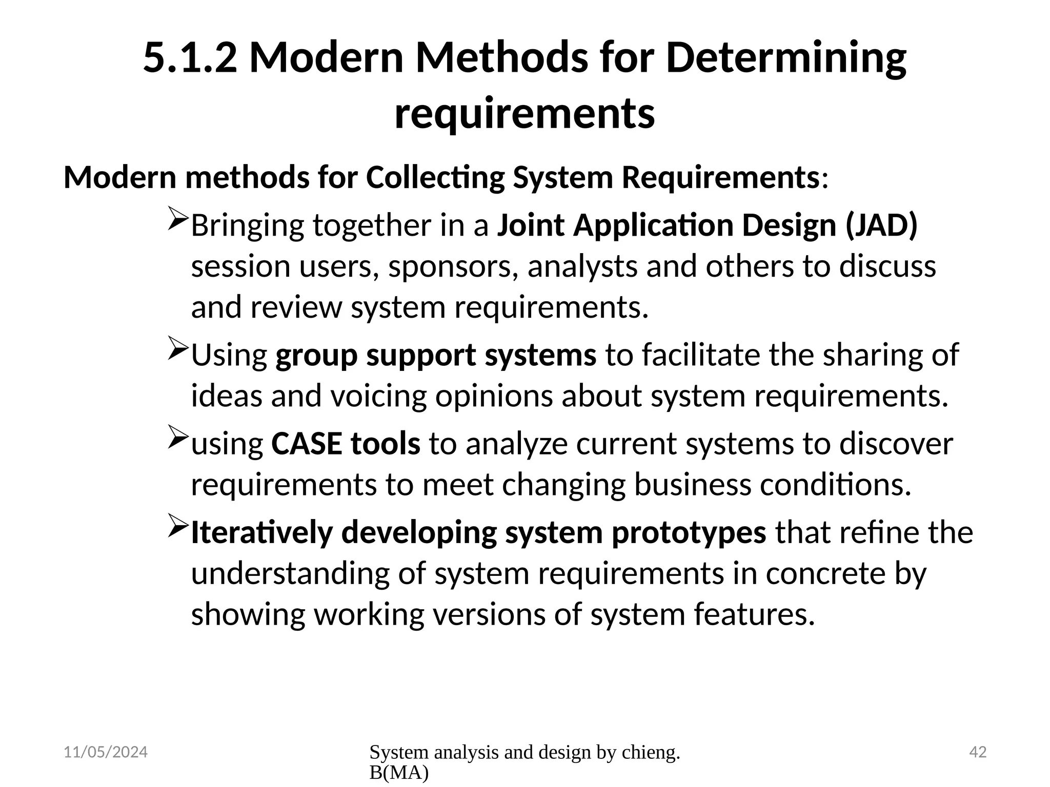 11/05/2024 System analysis and design by chieng.
B(MA)
42
5.1.2 Modern Methods for Determining
requirements
Modern methods for Collecting System Requirements:
Bringing together in a Joint Application Design (JAD)
session users, sponsors, analysts and others to discuss
and review system requirements.
Using group support systems to facilitate the sharing of
ideas and voicing opinions about system requirements.
using CASE tools to analyze current systems to discover
requirements to meet changing business conditions.
Iteratively developing system prototypes that refine the
understanding of system requirements in concrete by
showing working versions of system features.
 
