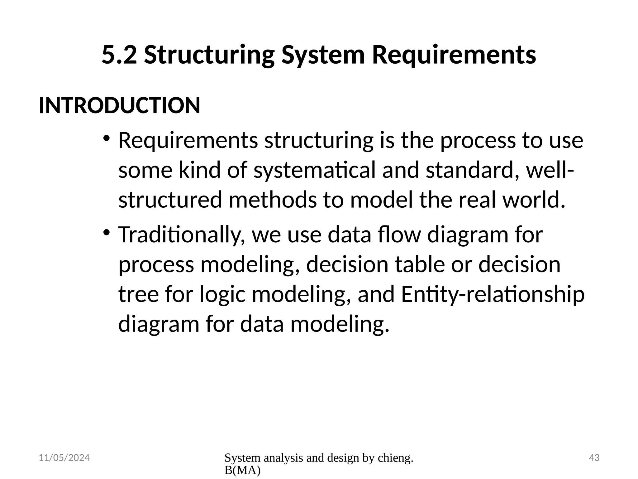 11/05/2024 System analysis and design by chieng.
B(MA)
43
5.2 Structuring System Requirements
INTRODUCTION
• Requirements structuring is the process to use
some kind of systematical and standard, well-
structured methods to model the real world.
• Traditionally, we use data flow diagram for
process modeling, decision table or decision
tree for logic modeling, and Entity-relationship
diagram for data modeling.
 