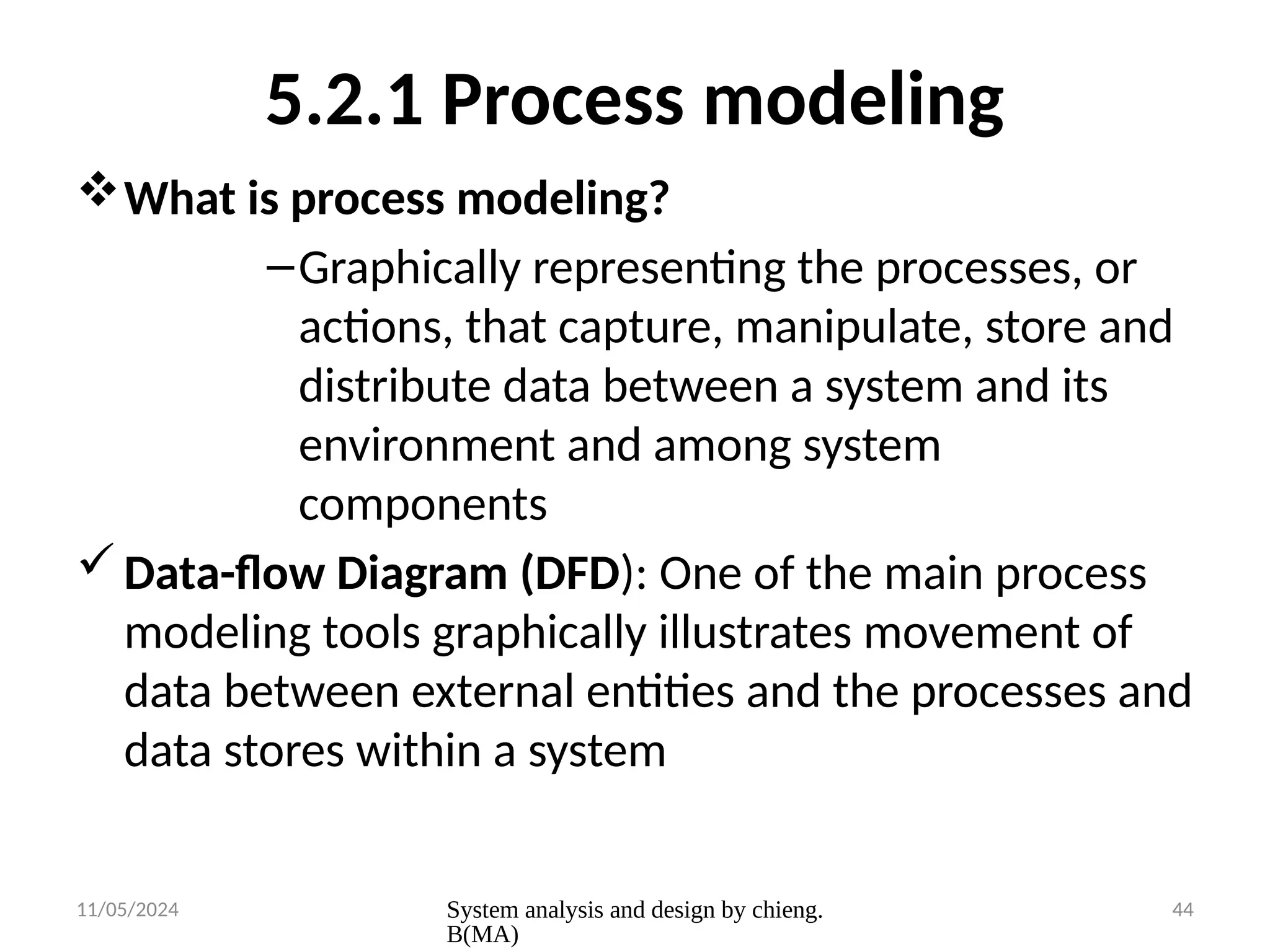 11/05/2024 System analysis and design by chieng.
B(MA)
44
5.2.1 Process modeling
What is process modeling?
–Graphically representing the processes, or
actions, that capture, manipulate, store and
distribute data between a system and its
environment and among system
components
Data-flow Diagram (DFD): One of the main process
modeling tools graphically illustrates movement of
data between external entities and the processes and
data stores within a system
 
