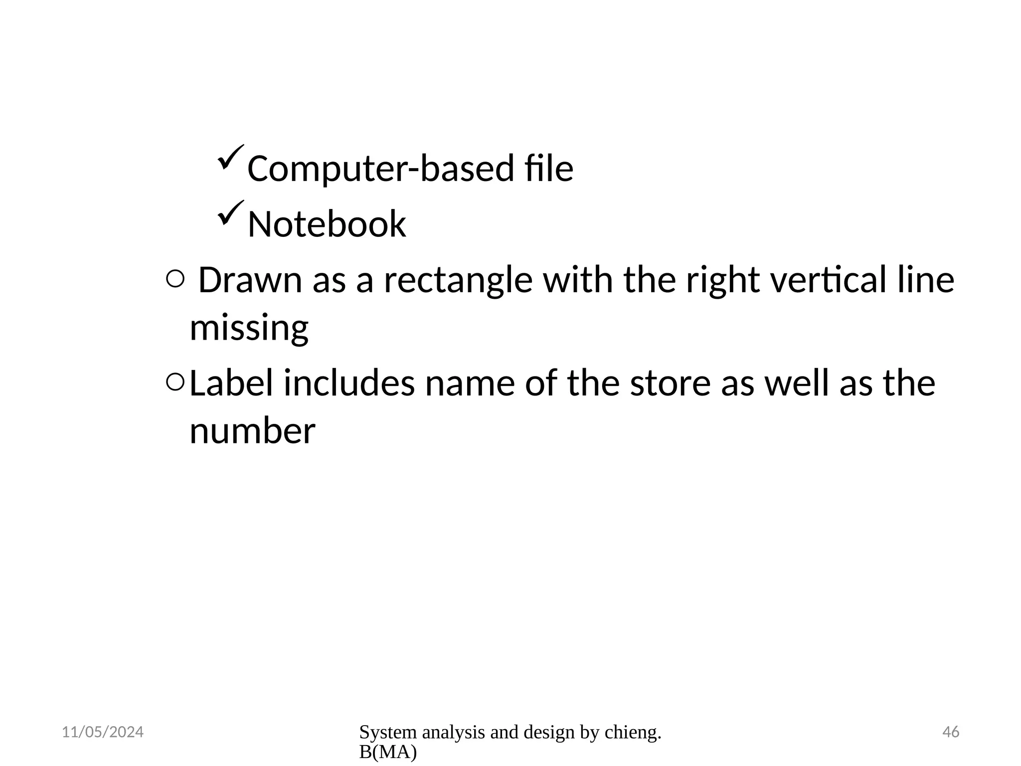 11/05/2024 System analysis and design by chieng.
B(MA)
46
Computer-based file
Notebook
o Drawn as a rectangle with the right vertical line
missing
oLabel includes name of the store as well as the
number
 