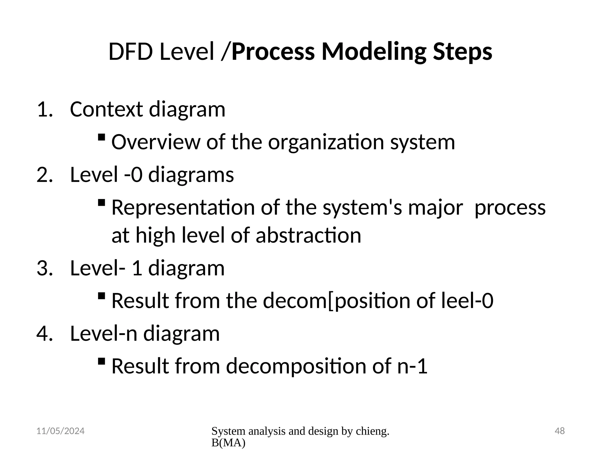 11/05/2024 System analysis and design by chieng.
B(MA)
48
DFD Level /Process Modeling Steps
1. Context diagram
 Overview of the organization system
2. Level -0 diagrams
 Representation of the system's major process
at high level of abstraction
3. Level- 1 diagram
 Result from the decom[position of leel-0
4. Level-n diagram
 Result from decomposition of n-1
 
