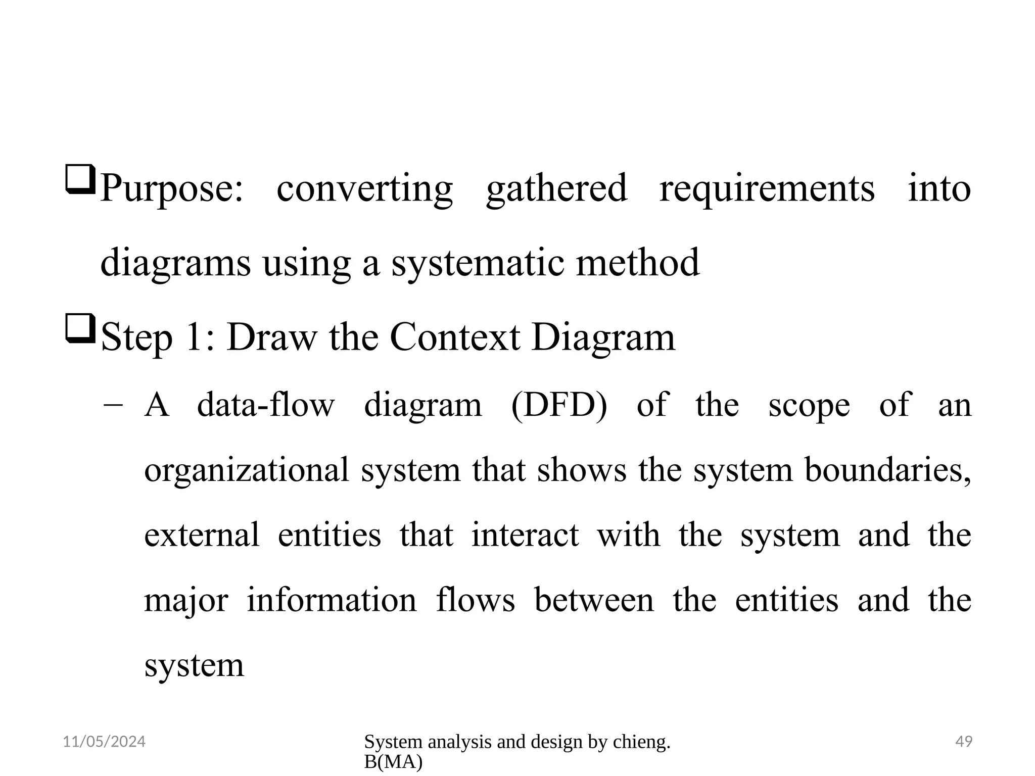 11/05/2024 System analysis and design by chieng.
B(MA)
49
Purpose: converting gathered requirements into
diagrams using a systematic method
Step 1: Draw the Context Diagram
– A data-flow diagram (DFD) of the scope of an
organizational system that shows the system boundaries,
external entities that interact with the system and the
major information flows between the entities and the
system
 