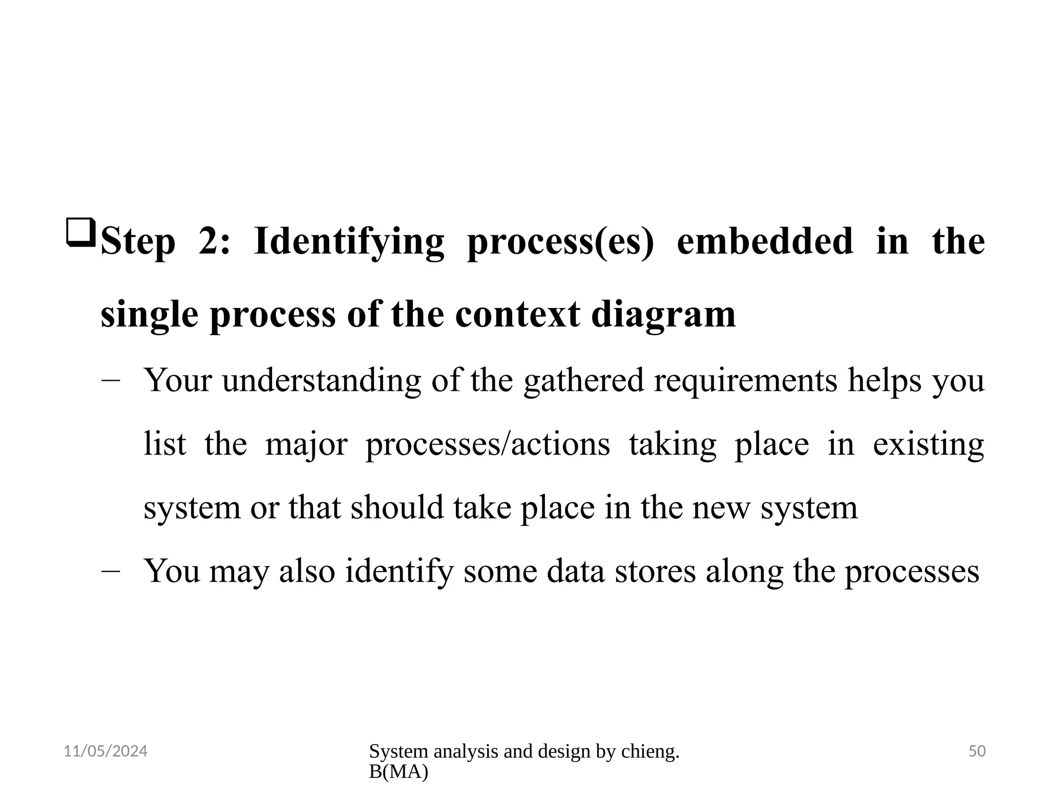 11/05/2024 System analysis and design by chieng.
B(MA)
50
Step 2: Identifying process(es) embedded in the
single process of the context diagram
– Your understanding of the gathered requirements helps you
list the major processes/actions taking place in existing
system or that should take place in the new system
– You may also identify some data stores along the processes
 