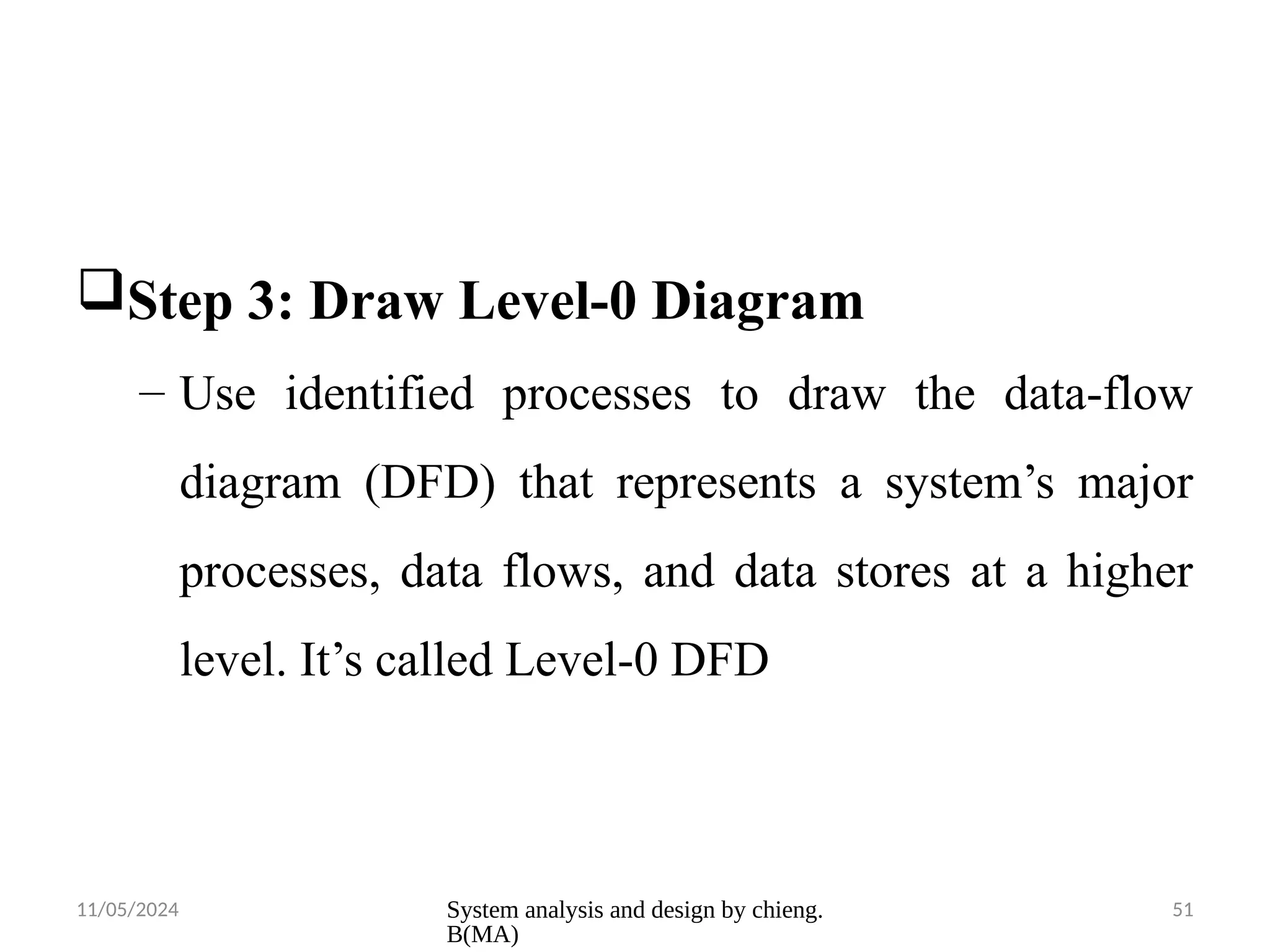 11/05/2024 System analysis and design by chieng.
B(MA)
51
Step 3: Draw Level-0 Diagram
– Use identified processes to draw the data-flow
diagram (DFD) that represents a system’s major
processes, data flows, and data stores at a higher
level. It’s called Level-0 DFD
 