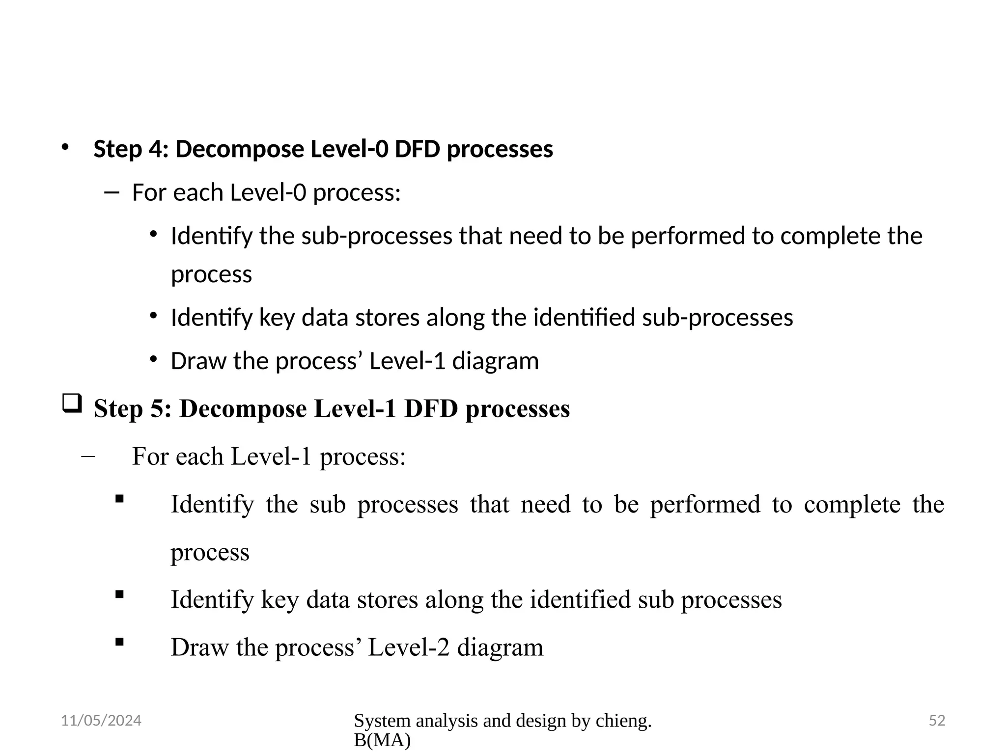 11/05/2024 System analysis and design by chieng.
B(MA)
52
• Step 4: Decompose Level-0 DFD processes
– For each Level-0 process:
• Identify the sub-processes that need to be performed to complete the
process
• Identify key data stores along the identified sub-processes
• Draw the process’ Level-1 diagram
 Step 5: Decompose Level-1 DFD processes
– For each Level-1 process:
 Identify the sub processes that need to be performed to complete the
process
 Identify key data stores along the identified sub processes
 Draw the process’ Level-2 diagram
 
