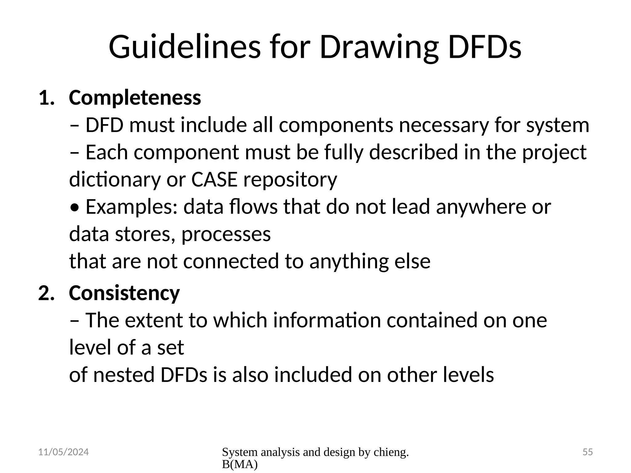 11/05/2024 System analysis and design by chieng.
B(MA)
55
Guidelines for Drawing DFDs
1. Completeness
– DFD must include all components necessary for system
– Each component must be fully described in the project
dictionary or CASE repository
• Examples: data flows that do not lead anywhere or
data stores, processes
that are not connected to anything else
2. Consistency
– The extent to which information contained on one
level of a set
of nested DFDs is also included on other levels
 