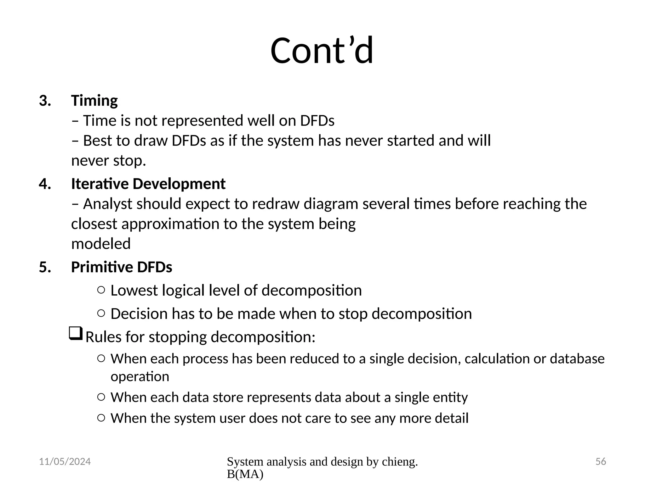 11/05/2024 System analysis and design by chieng.
B(MA)
56
Cont’d
3. Timing
– Time is not represented well on DFDs
– Best to draw DFDs as if the system has never started and will
never stop.
4. Iterative Development
– Analyst should expect to redraw diagram several times before reaching the
closest approximation to the system being
modeled
5. Primitive DFDs
o Lowest logical level of decomposition
o Decision has to be made when to stop decomposition
Rules for stopping decomposition:
o When each process has been reduced to a single decision, calculation or database
operation
o When each data store represents data about a single entity
o When the system user does not care to see any more detail
 
