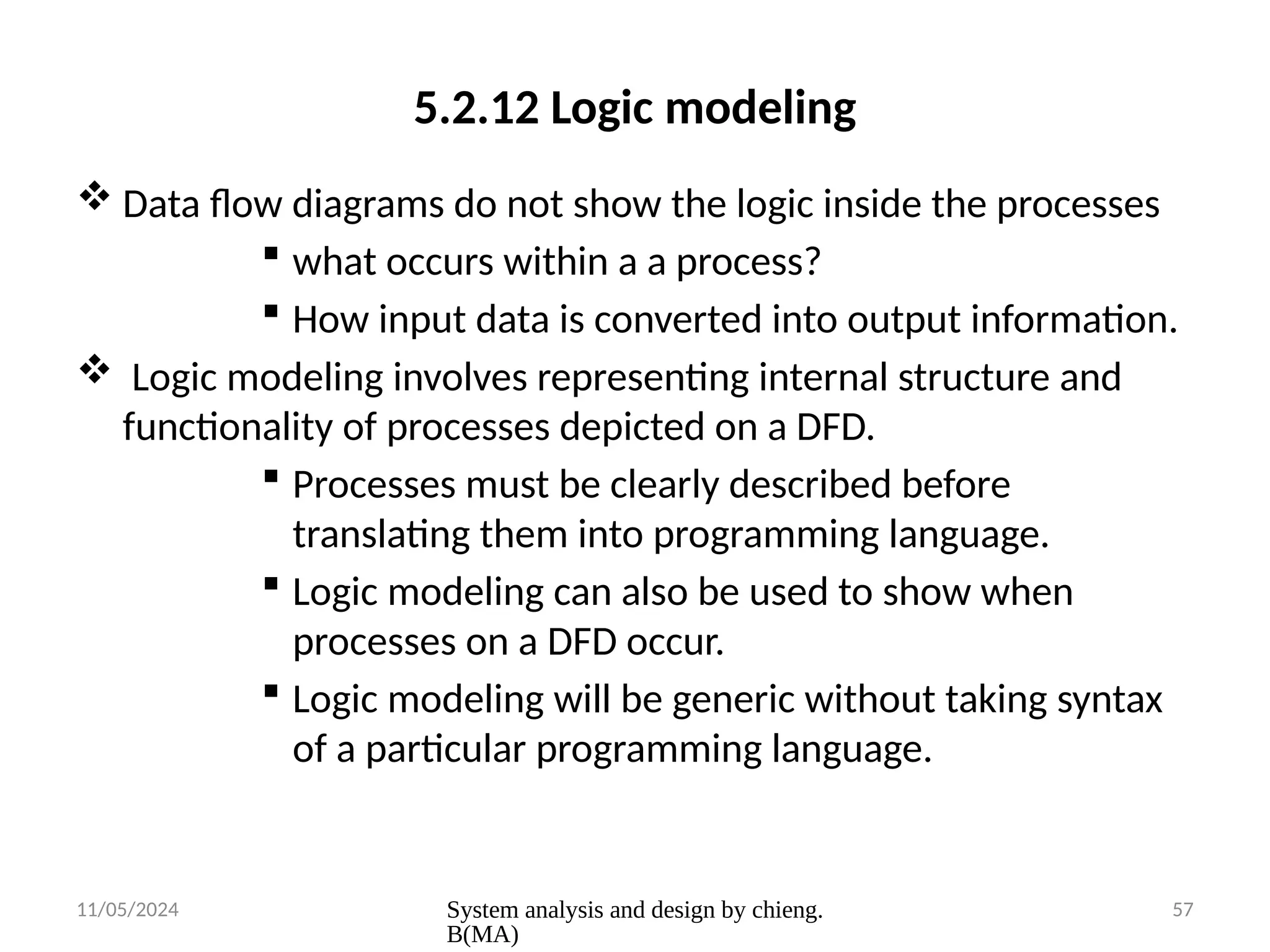 11/05/2024 System analysis and design by chieng.
B(MA)
57
5.2.12 Logic modeling
 Data flow diagrams do not show the logic inside the processes
 what occurs within a a process?
 How input data is converted into output information.
 Logic modeling involves representing internal structure and
functionality of processes depicted on a DFD.
 Processes must be clearly described before
translating them into programming language.
 Logic modeling can also be used to show when
processes on a DFD occur.
 Logic modeling will be generic without taking syntax
of a particular programming language.
 