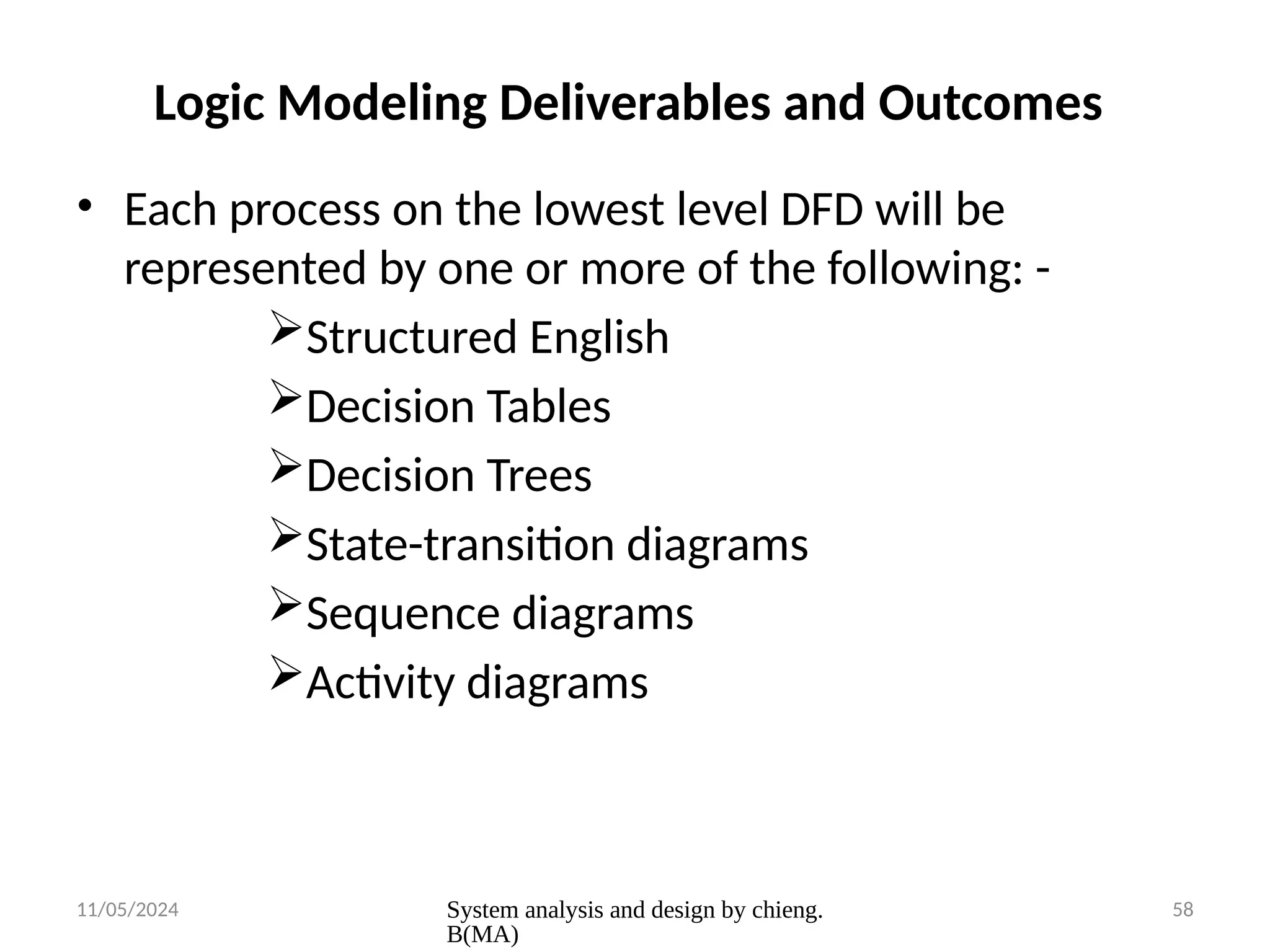 11/05/2024 System analysis and design by chieng.
B(MA)
58
Logic Modeling Deliverables and Outcomes
• Each process on the lowest level DFD will be
represented by one or more of the following: -
Structured English
Decision Tables
Decision Trees
State-transition diagrams
Sequence diagrams
Activity diagrams
 