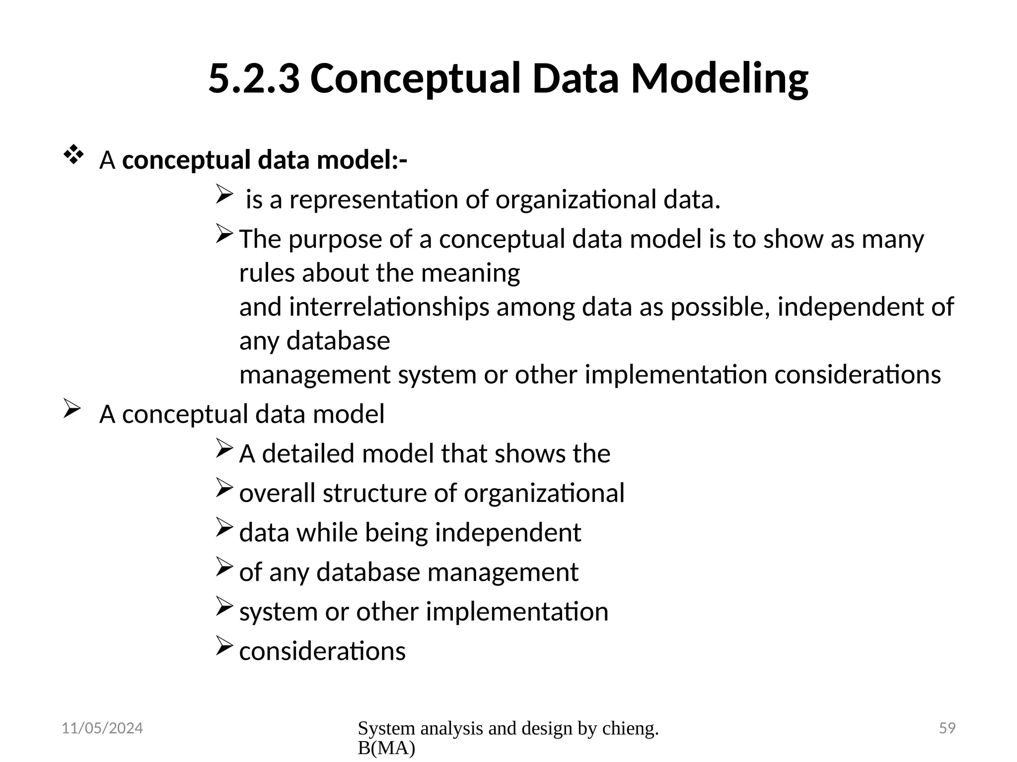 11/05/2024 System analysis and design by chieng.
B(MA)
59
5.2.3 Conceptual Data Modeling
 A conceptual data model:-
 is a representation of organizational data.
The purpose of a conceptual data model is to show as many
rules about the meaning
and interrelationships among data as possible, independent of
any database
management system or other implementation considerations
 A conceptual data model
A detailed model that shows the
overall structure of organizational
data while being independent
of any database management
system or other implementation
considerations
 