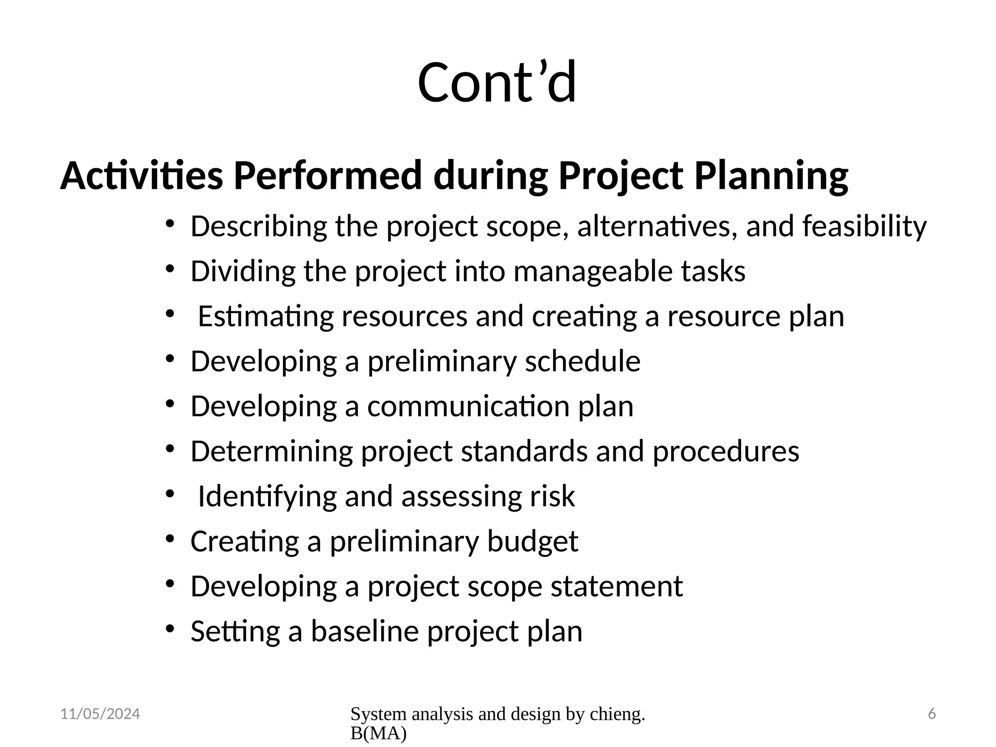 11/05/2024 System analysis and design by chieng.
B(MA)
6
Cont’d
Activities Performed during Project Planning
• Describing the project scope, alternatives, and feasibility
• Dividing the project into manageable tasks
• Estimating resources and creating a resource plan
• Developing a preliminary schedule
• Developing a communication plan
• Determining project standards and procedures
• Identifying and assessing risk
• Creating a preliminary budget
• Developing a project scope statement
• Setting a baseline project plan
 