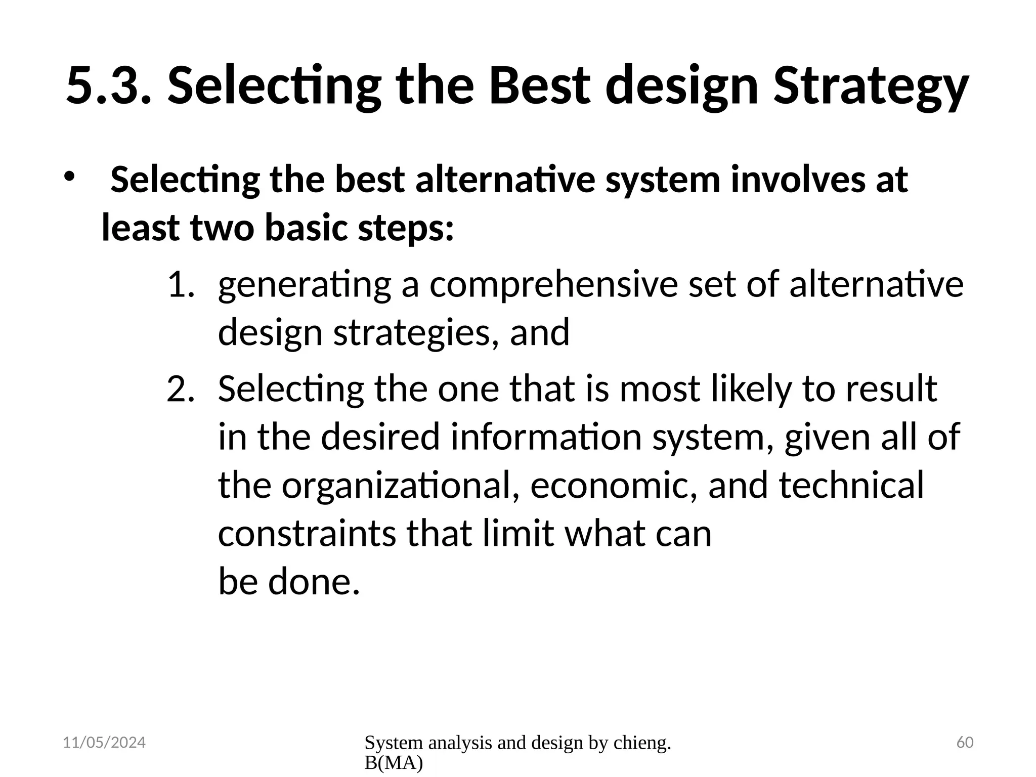 11/05/2024 System analysis and design by chieng.
B(MA)
60
5.3. Selecting the Best design Strategy
• Selecting the best alternative system involves at
least two basic steps:
1. generating a comprehensive set of alternative
design strategies, and
2. Selecting the one that is most likely to result
in the desired information system, given all of
the organizational, economic, and technical
constraints that limit what can
be done.
 