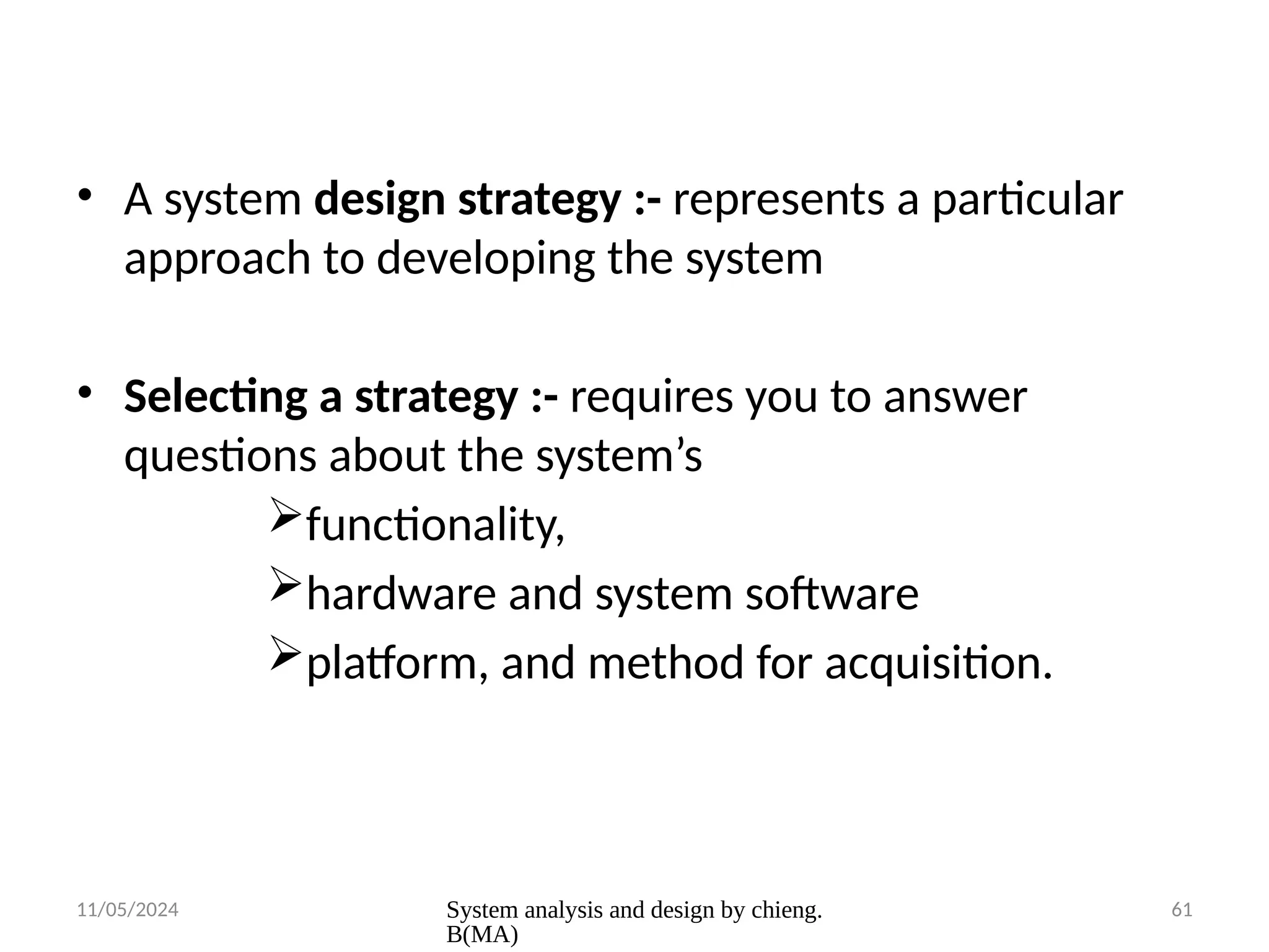 11/05/2024 System analysis and design by chieng.
B(MA)
61
• A system design strategy :- represents a particular
approach to developing the system
• Selecting a strategy :- requires you to answer
questions about the system’s
functionality,
hardware and system software
platform, and method for acquisition.
 