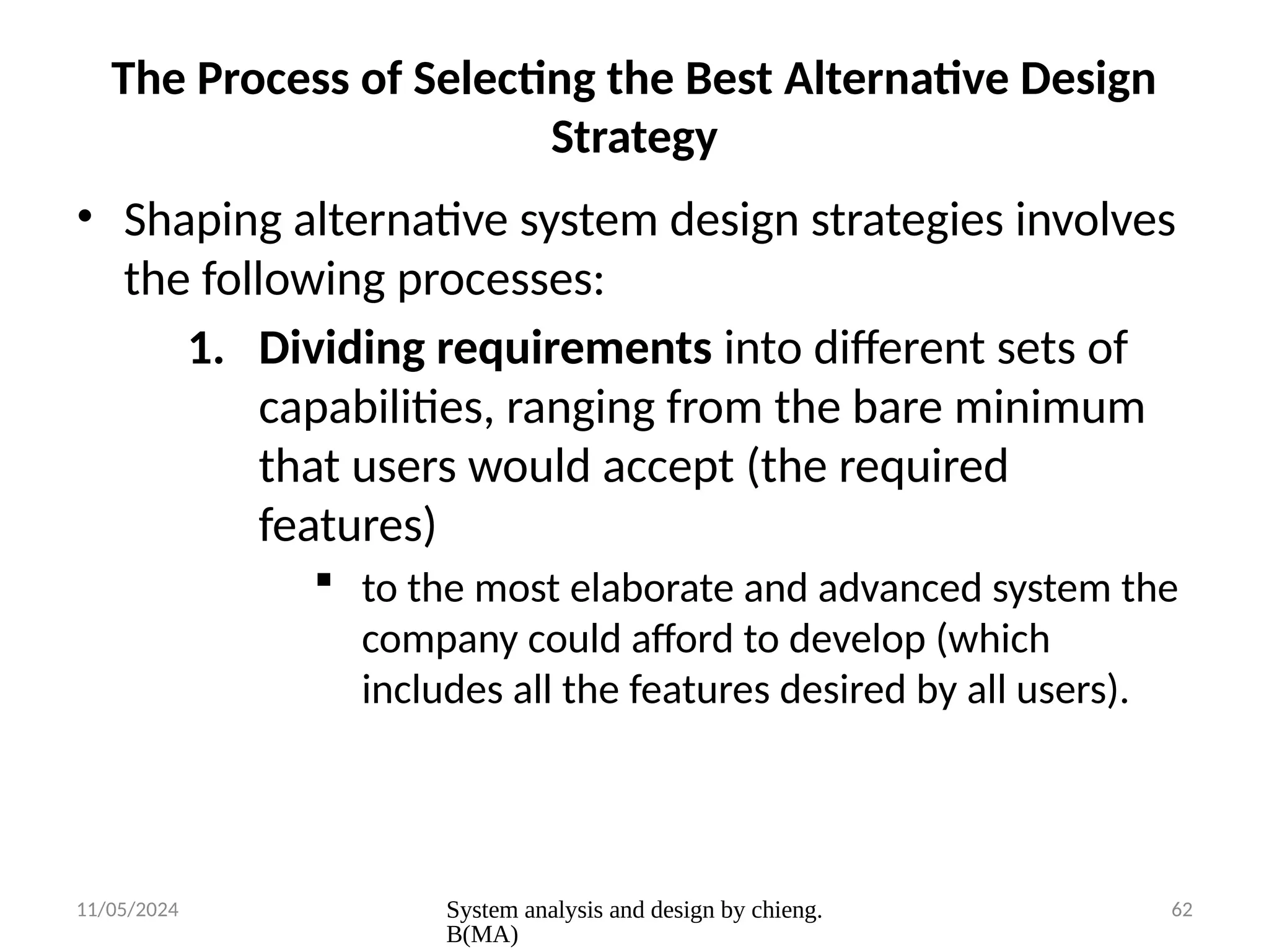 11/05/2024 System analysis and design by chieng.
B(MA)
62
The Process of Selecting the Best Alternative Design
Strategy
• Shaping alternative system design strategies involves
the following processes:
1. Dividing requirements into different sets of
capabilities, ranging from the bare minimum
that users would accept (the required
features)
 to the most elaborate and advanced system the
company could afford to develop (which
includes all the features desired by all users).
 