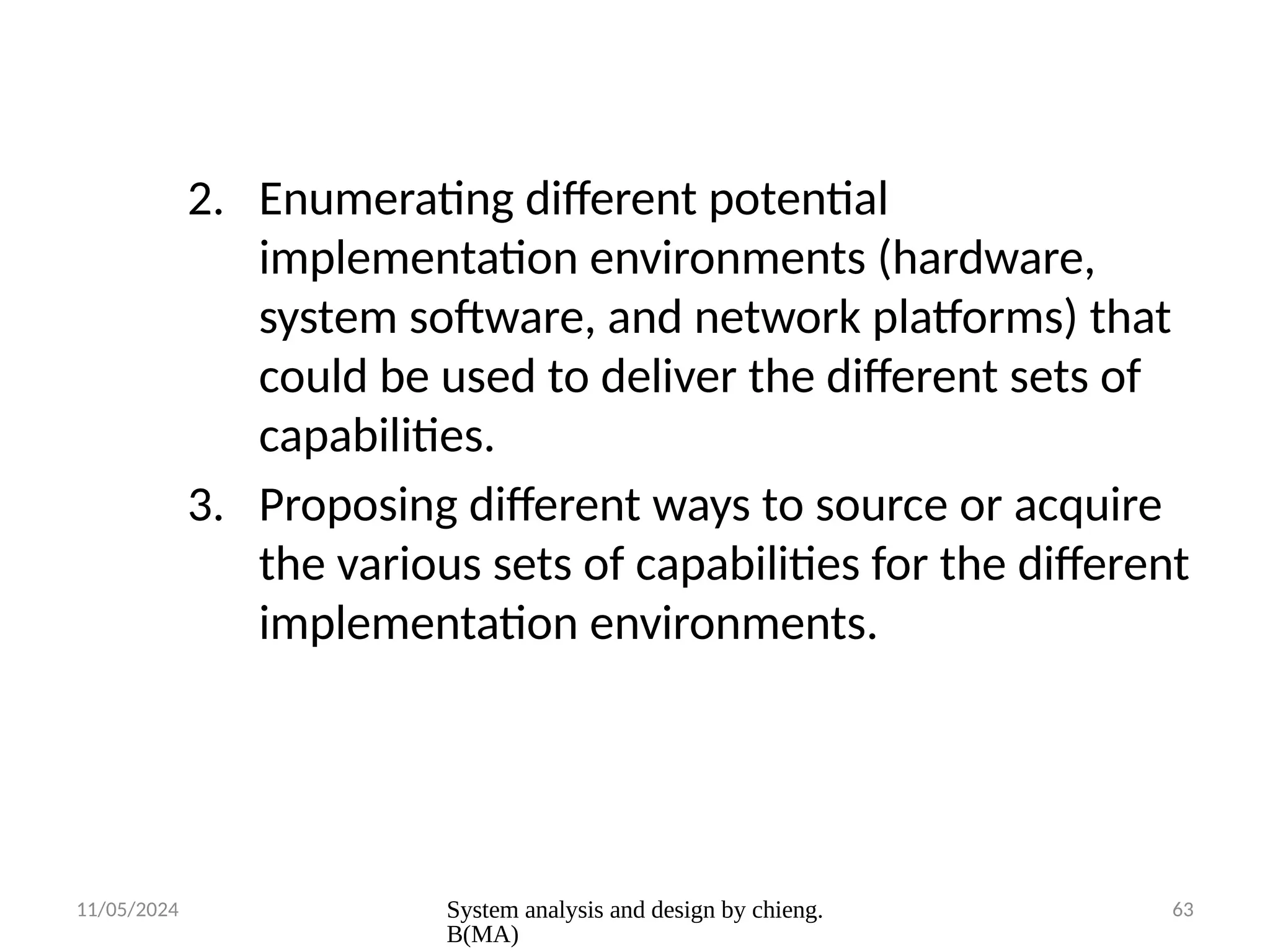 11/05/2024 System analysis and design by chieng.
B(MA)
63
2. Enumerating different potential
implementation environments (hardware,
system software, and network platforms) that
could be used to deliver the different sets of
capabilities.
3. Proposing different ways to source or acquire
the various sets of capabilities for the different
implementation environments.
 