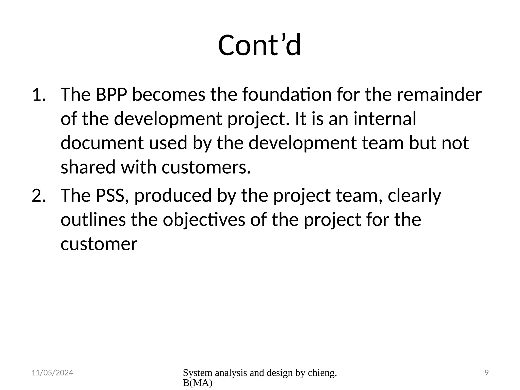 11/05/2024 System analysis and design by chieng.
B(MA)
9
Cont’d
1. The BPP becomes the foundation for the remainder
of the development project. It is an internal
document used by the development team but not
shared with customers.
2. The PSS, produced by the project team, clearly
outlines the objectives of the project for the
customer
 