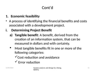 11/05/2024 System analysis and design by chieng.
B(MA)
11
Cont’d
1. Economic feasibility
• A process of identifying the financial benefits and costs
associated with a development project.
i. Determining Project Benefit
a) Tangible benefit: A benefit, derived from the
creation of an information system, that can be
measured in dollars and with certainty.
 Most tangible benefits fit in one or more of the
following categories:
Cost reduction and avoidance
 Error reduction
 
