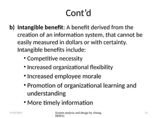 11/05/2024 System analysis and design by chieng.
B(MA)
13
Cont’d
b) Intangible benefit: A benefit derived from the
creation of an information system, that cannot be
easily measured in dollars or with certainty.
Intangible benefits include:
• Competitive necessity
• Increased organizational flexibility
• Increased employee morale
• Promotion of organizational learning and
understanding
• More timely information
 