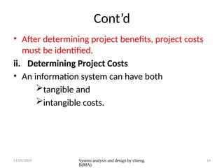 11/05/2024 System analysis and design by chieng.
B(MA)
14
Cont’d
• After determining project benefits, project costs
must be identified.
ii. Determining Project Costs
• An information system can have both
tangible and
intangible costs.
 