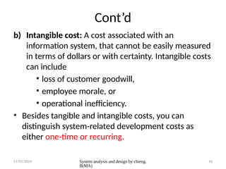 11/05/2024 System analysis and design by chieng.
B(MA)
16
Cont’d
b) Intangible cost: A cost associated with an
information system, that cannot be easily measured
in terms of dollars or with certainty. Intangible costs
can include
• loss of customer goodwill,
• employee morale, or
• operational inefficiency.
• Besides tangible and intangible costs, you can
distinguish system-related development costs as
either one-time or recurring.
 