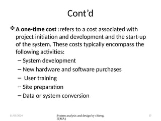 11/05/2024 System analysis and design by chieng.
B(MA)
17
Cont’d
A one-time cost :refers to a cost associated with
project initiation and development and the start-up
of the system. These costs typically encompass the
following activities:
– System development
– New hardware and software purchases
– User training
– Site preparation
– Data or system conversion
 