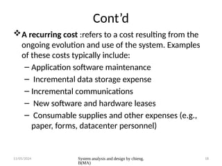 11/05/2024 System analysis and design by chieng.
B(MA)
18
Cont’d
A recurring cost :refers to a cost resulting from the
ongoing evolution and use of the system. Examples
of these costs typically include:
– Application software maintenance
– Incremental data storage expense
– Incremental communications
– New software and hardware leases
– Consumable supplies and other expenses (e.g.,
paper, forms, datacenter personnel)
 
