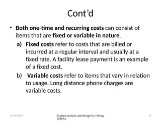 11/05/2024 System analysis and design by chieng.
B(MA)
19
Cont’d
• Both one-time and recurring costs can consist of
items that are fixed or variable in nature.
a) Fixed costs refer to costs that are billed or
incurred at a regular interval and usually at a
fixed rate. A facility lease payment is an example
of a fixed cost.
b) Variable costs refer to items that vary in relation
to usage. Long distance phone charges are
variable costs.
 