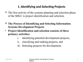 11/05/2024 System analysis and design by chieng.
B(MA)
2
1. Identifying and Selecting Projects
 The first activity of the systems planning and selection phase
of the SDLC is project identification and selection.
 The Process of Identifying and Selecting Information
Systems Development Projects
• Project Identification and selection consists of three
primary activities:
i. identifying potential development projects,
ii. classifying and ranking projects, and
iii. Selecting projects for development.
 
