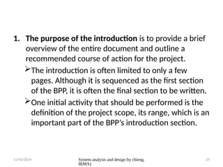 11/05/2024 System analysis and design by chieng.
B(MA)
24
1. The purpose of the introduction is to provide a brief
overview of the entire document and outline a
recommended course of action for the project.
The introduction is often limited to only a few
pages. Although it is sequenced as the first section
of the BPP, it is often the final section to be written.
One initial activity that should be performed is the
definition of the project scope, its range, which is an
important part of the BPP’s introduction section.
 