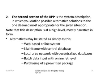 11/05/2024 System analysis and design by chieng.
B(MA)
25
2. The second section of the BPP is the system description,
in which you outline possible alternative solutions to the
one deemed most appropriate for the given situation.
Note that this description is at a high level, mostly narrative in
form.
• Alternatives may be stated as simply as this:
– Web-based online system
– Mainframe with central database
– Local area network with decentralized databases
– Batch data input with online retrieval
– Purchasing of a prewritten package
 
