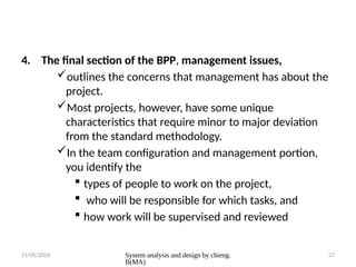 11/05/2024 System analysis and design by chieng.
B(MA)
27
4. The final section of the BPP, management issues,
outlines the concerns that management has about the
project.
Most projects, however, have some unique
characteristics that require minor to major deviation
from the standard methodology.
In the team configuration and management portion,
you identify the
 types of people to work on the project,
 who will be responsible for which tasks, and
 how work will be supervised and reviewed
 