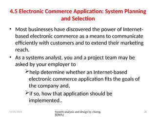 11/05/2024 System analysis and design by chieng.
B(MA)
28
4.5 Electronic Commerce Application: System Planning
and Selection
• Most businesses have discovered the power of Internet-
based electronic commerce as a means to communicate
efficiently with customers and to extend their marketing
reach.
• As a systems analyst, you and a project team may be
asked by your employer to
help determine whether an Internet-based
electronic commerce application fits the goals of
the company and,
if so, how that application should be
implemented..
 