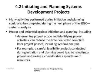 11/05/2024 System analysis and design by chieng.
B(MA)
3
4.2 Initiating and Planning Systems
Development Projects
• Many activities performed during initiation and planning
could also be completed during the next phase of the SDLC—
systems analysis.
• Proper and insightful project initiation and planning, including
• determining project scope and identifying project
activities, can reduce the time needed to complete
later project phases, including systems analysis.
• For example, a careful feasibility analysis conducted
during initiation and planning could lead to rejecting a
project and saving a considerable expenditure of
resources.
 
