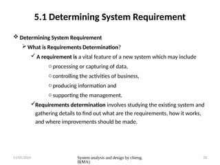 11/05/2024 System analysis and design by chieng.
B(MA)
33
5.1 Determining System Requirement
 Determining System Requirement
What is Requirements Determination?
A requirement is a vital feature of a new system which may include
o processing or capturing of data,
o controlling the activities of business,
o producing information and
o supporting the management.
Requirements determination involves studying the existing system and
gathering details to find out what are the requirements, how it works,
and where improvements should be made.
 