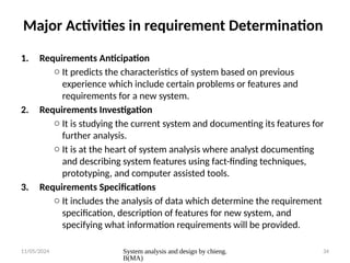 11/05/2024 System analysis and design by chieng.
B(MA)
34
Major Activities in requirement Determination
1. Requirements Anticipation
o It predicts the characteristics of system based on previous
experience which include certain problems or features and
requirements for a new system.
2. Requirements Investigation
o It is studying the current system and documenting its features for
further analysis.
o It is at the heart of system analysis where analyst documenting
and describing system features using fact-finding techniques,
prototyping, and computer assisted tools.
3. Requirements Specifications
o It includes the analysis of data which determine the requirement
specification, description of features for new system, and
specifying what information requirements will be provided.
 