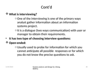 11/05/2024 System analysis and design by chieng.
B(MA)
38
Cont’d
 What is interviewing?
oOne of the interviewing is one of the primary ways
analyst gather information about an information
systems project.
oIt is a dialogue (two ways communication) with user or
manager to obtain their requirements.
• It has two type of choosing interview questions:
 Open-ended:
oUsually used to probe for information for which you
cannot anticipate all possible responses or for which
you do not know the precise questions to ask.
 