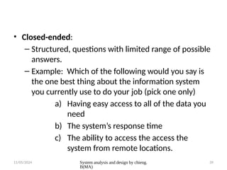 11/05/2024 System analysis and design by chieng.
B(MA)
39
• Closed-ended:
– Structured, questions with limited range of possible
answers.
– Example: Which of the following would you say is
the one best thing about the information system
you currently use to do your job (pick one only)
a) Having easy access to all of the data you
need
b) The system’s response time
c) The ability to access the access the
system from remote locations.
 