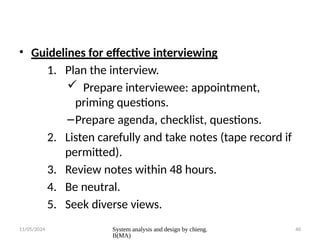 11/05/2024 System analysis and design by chieng.
B(MA)
40
• Guidelines for effective interviewing
1. Plan the interview.
 Prepare interviewee: appointment,
priming questions.
–Prepare agenda, checklist, questions.
2. Listen carefully and take notes (tape record if
permitted).
3. Review notes within 48 hours.
4. Be neutral.
5. Seek diverse views.
 