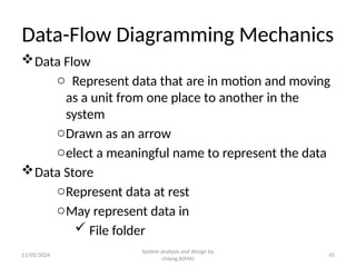 11/05/2024 45
Data-Flow Diagramming Mechanics
Data Flow
o Represent data that are in motion and moving
as a unit from one place to another in the
system
oDrawn as an arrow
oelect a meaningful name to represent the data
Data Store
oRepresent data at rest
oMay represent data in
 File folder
System analysis and design by
chieng.B(MA)
 