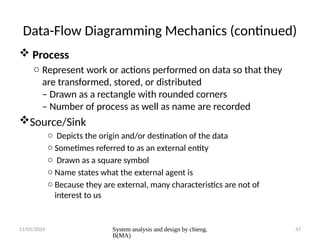 11/05/2024 System analysis and design by chieng.
B(MA)
47
Data-Flow Diagramming Mechanics (continued)
 Process
o Represent work or actions performed on data so that they
are transformed, stored, or distributed
– Drawn as a rectangle with rounded corners
– Number of process as well as name are recorded
Source/Sink
o Depicts the origin and/or destination of the data
o Sometimes referred to as an external entity
o Drawn as a square symbol
o Name states what the external agent is
o Because they are external, many characteristics are not of
interest to us
 