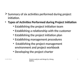 11/05/2024 System analysis and design by chieng.
B(MA)
5
 Summary of six activities performed during project
initiation.
• Types of Activities Performed during Project Initiation
• Establishing the project initiation team
• Establishing a relationship with the customer
• Establishing the project initiation plan
• Establishing management procedures
• Establishing the project management
environment and project workbook
• Developing the project charter
 
