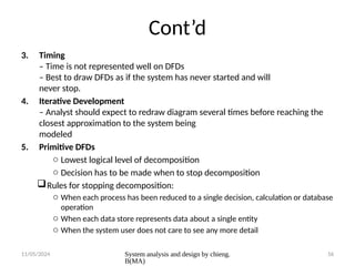 11/05/2024 System analysis and design by chieng.
B(MA)
56
Cont’d
3. Timing
– Time is not represented well on DFDs
– Best to draw DFDs as if the system has never started and will
never stop.
4. Iterative Development
– Analyst should expect to redraw diagram several times before reaching the
closest approximation to the system being
modeled
5. Primitive DFDs
o Lowest logical level of decomposition
o Decision has to be made when to stop decomposition
Rules for stopping decomposition:
o When each process has been reduced to a single decision, calculation or database
operation
o When each data store represents data about a single entity
o When the system user does not care to see any more detail
 
